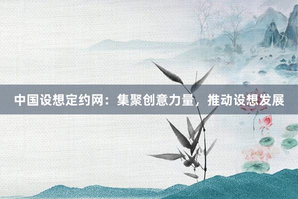 中国设想定约网：集聚创意力量，推动设想发展