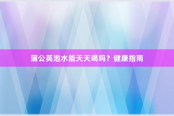 蒲公英泡水能天天喝吗？健康指南
